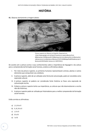 INSTITUTO FEDERAL DE EDUCAÇÃO, CIÊNCIA E TECNOLOGIA DA PARAÍBA | PSCT 2012 | Edital Nº 124/2011



                                                         HISTÓRIA

     41. Observe atentamente a imagem abaixo:




                                                   Pintura rupestre em Altamira na Espanha. Disponível em:
                                                   <http://www.google.com.br/search?q=pintura+rupestre&amp;hl=pt
                                                    http://www.google.com.br/search?q=pintura+rupestre&amp;hl=pt-
                                                   BR&amp;biw=1024&amp;bih=546&amp;prmd=imvns&amp;tbm=isch&amp;tbo=
                                                   u&amp;source=univ&amp;sa=X&amp;ei=9trEToGNB8aJgwfUp8SfAw&amp;sqi=2
                                                   &amp;ved=0CEEQsAQ> [acesso em 10/07/2011].

     De acordo com a pintura acima e seus conhecimentos sobre a importância da linguagem e da cultura
                            a
     para a compreensão da formação social humana, analise as afirmativas abaixo:

         I.   Por meio da pintura rupestre, os primeiros humanos representavam animais, plantas e outros
              elementos que compunham seu cotidiano;
         II. A pintura rupestre, além de ser utilizada como forma de comunicação, pode ser concebida como
             expressão cultural;
         III. A pintura rupestre só poderia ser considerada fonte histórica se fosse uma expressão de
              comunicação escrita;
         IV. Embora a pintura rupestre tenha sua importância, as culturas que não desenvolveram a escrita
             não são históricas;
         V. A pintura rupestre pode ser utilizada por historiadores para a melhor compreensão da formação
            social humana.


     Estão corretas as afirmativas:


         a) I, II, IV e V
         b) II, III, IV e V
         c) I, II e V
         d) III e IV
         e) I e IV



                                                                        PSCT 2012 | Cursos Técnicos Integrados ao Ensino Médio | História
20
 