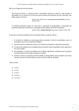 INSTITUTO FEDERAL DE EDUCAÇÃO, CIÊNCIA E TECNOLOGIA DA PARAÍBA | PSCT 2012 | Edital Nº 124/2011


42. Leia os fragmentos de texto abaixo:


     “No tempo de Péricles, o comparecimento à Assembléia soberana era aberto a todo cidadão. A
     Assembléia era um comício ao ar livre que reunia centenas de atenienses do sexo masculino, com
     idade superior a 18 anos.”
                                                  MOTA, Myriam; BRAICK, Patrícia. Das cavernas ao terceiro milênio. São Paulo:
                                                  Moderna, 2005.



     “A cidadania planetária deverá ter como foco a superação da desigualdade, a eliminação das
     sangrentas diferenças econômicas e a integração da diversidade cultural da humanidade.”
                                                  GADOTTI, Moacir. Cidadania Planetária: pontos para a reflexão. IPF/USP, 1998.



Pensando o conceito de cidadania como construção histórica, podemos afirmar:


     I.   O conceito de cidadania na polis grega estava associado à ideia de naturalidade, assim, os
          estrangeiros não eram considerados cidadãos;
     II. Como os homens se dedicavam à guerra, as mulheres comandavam a democracia ateniense;
     III. O conceito de cidadania para os gregos estava associado à ideia de igualdade social, sugerindo o
          fim da escravidão;
     IV. Na atualidade, o conceito de cidadania tem múltiplos significados, voltando-se para a garantia
         de direitos básicos como saúde, educação e moradia;
     V. No Brasil, embora se reconheça o direito cidadão, as desigualdades sociais impedem que muitas
        pessoas usufruam de direitos básicos, como o acesso à saúde de qualidade.


Estão corretas:


     a) I, II e III
     b) I, IV e V
     c) II, IV e V
     d) III, IV e V
     e) I, II, IV e V




PSCT 2012 | Cursos Técnicos Integrados ao Ensino Médio | História
                                                                                                                                  21
 