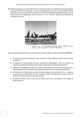 INSTITUTO FEDERAL DE EDUCAÇÃO, CIÊNCIA E TECNOLOGIA DA PARAÍBA | PSCT 2012 | Edital Nº 124/2011


     43. A Reforma Agrária e a concentração de terras no Brasil são temas que despertaram grandes debates
         ao longo da história de nosso país, cuja falta de resolução faz com que esses permaneçam temas
         atuais. Mas estes graves problemas sociais não são exclusivamente da sociedade brasileira, nem da
                                                              exclusivamente
         história recente: na Antiguidade, entre os séculos II e I a.C., a Reforma Agrária já era debatida nas
         assembleias romanas.




                                                Disponível em: <http://www.galizacig.com/actualidade/ 200707/ ab_serra
                                                                  http://www.galizacig.com/actualidade/
                                                _folha_e_a_reforma_agraria.htm> [acesso em 09/07/2011].
                                                                              >



     Sobre a hierarquização social romana e sua relação com a questão agrária, assinale a alternativa INCORRETA.


         a) Os patrícios, grandes proprietários rurais, formavam a mais poderosa camada social da Roma
            republicana.
         b) O problema da concentração de terras, associado às desigualdades sociais no campo e na
            cidade, são problemas presentes tanto na Roma antiga como no Brasil contemporâneo.
         c) Diferente da realidade de conflitos no campo, que percebemos na história recente do Brasil, a
            Reforma Agrária na Roma antiga foi aprovada pelo Senado romano sem grandes problemas.
         d) Os irmãos Caio e Tibério Graco, eleitos tribunos da plebe no final do século II a. C., acabaram
            assassinados por defenderem leis que buscavam atender reivindicações populares, indo de
                                                               atender
            encontro aos interesses dos aristocratas romanos.
         e) Os plebeus estavam entre os que mais se beneficiariam com a aprovação de um projeto de
            Reforma Agrária.




                                                                     PSCT 2012 | Cursos Técnicos Integrados ao Ensino Médio | História
22
 