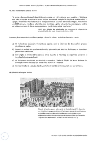 INSTITUTO FEDERAL DE EDUCAÇÃO, CIÊNCIA E TECNOLOGIA DA PARAÍBA | PSCT 2012 | Edital Nº 124/2011


     45. Leia atentamente o texto abaixo:


         “A oeste a Companhia das Índias Ocidentais, criada em 1621, deixava seus corsários – Willekens,
         Piet Hein – saquear as costas do Brasil, ocupar a Guiana e a região de Sergipe e do Maranhão. O
         apogeu desse Brasil holandês situa
                                       situa-se na época em que Maurício de Nassau chega a Pernambuco
                                                                            e
         em 1637 com uma missão de urbanistas e de cientistas; espírito tolerante, leva consigo uma colônia
         de judeus marranos da Ibéria, que organizam o comércio do açúcar e do fumo.”
                                                FERRO, Marc. História das colonizações: das conquist às independências
                                                                                                   conquistas
                                                (séculos XIII a XX). São Paulo: Companhia das Letras, 1996.
                                                                 X).



     Com relação ao domínio holandês no período colonial brasileiro, assinale a alternativa correta.


         a) Os holandeses ocuparam Pernambuco apenas com o interesse de desenvolver proje
                                                                                    projetos
            científicos na região.
         b) Durante o período em que Pernambuco foi governado por Maurício de Nassau, os holandeses
            proibiram o catolicismo.
         c) Em função da União Ibérica (aliança entre Espanha e Holanda), os espanhóis apoiaram as
            invasões holandesas ao Brasil.
         d) Os holandeses ampliaram seu domínio ocupando a cidade de Filipéia de Nossa Senhora das
            Neves (atual João Pessoa), que passaram a chamar de Frederica.
         e) Como a Paraíba só produzia algodão, os holandeses não se interessaram por seu território.
                                                                     interessaram


     46. Observe a imagem abaixo:




                                                 A Queda da Bastilha, guache sobre cartão de Claude Chollat, 1789. Disponível
                                                                    ,
                                                em: <http://www.google.com.br/search?q=imagem+queda+da+bastilha&amp;
                                                      http://www.google.com.br/search?q=imagem+queda+da+bastilha&amp;
                                                hl=pt-BR&amp;biw=1024&amp;bih=546&amp;prmd=imvns&amp;tbm=
                                                                                ih=546&amp;prmd=imvns&amp;tbm=
                                                isch&amp;tbo=u&amp;source=univ&amp;sa=X&amp;ei=2NvETqfaCaLt0gHdn-
                                                isch&amp;tbo=u&amp;source=univ&amp;sa=X&amp;ei=2NvETqfaCaLt0gHdn
                                                z7Dg&amp;sqi=2&amp;ved=0CB8QsAQ> [acesso em 10/07/2011].
                                                                                       >




                                                                     PSCT 2012 | Cursos Técnicos Integrados ao Ensino Médio | História
24
 