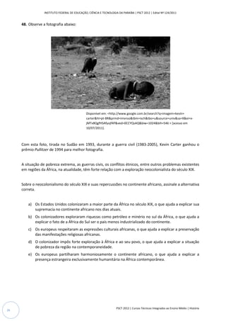 INSTITUTO FEDERAL DE EDUCAÇÃO, CIÊNCIA E TECNOLOGIA DA PARAÍBA | PSCT 2012 | Edital Nº 124/2011


     48. Observe a fotografia abaixo:




                                                Disponível em: <http://www.google.com.br/search?q=imagem+kevin+
                                                                http://www.google.com.br/search?q=imagem+kevin+
                                                carter&hl=pt-BR&prmd=imvnso&tbm=isch&tbo=u&source=univ&sa=X&ei=x
                                                             BR&prmd=imvnso&tbm=isch&tbo=u&source=univ&sa=X&ei=x-
                                                jMTv8QgfHSAfyojf4P&ved=0CCYQsAQ&biw=1024&bih=546 > [acesso em
                                                                   P&ved=0CCYQsAQ&biw=1024&bih=546
                                                10/07/2011].



     Com esta foto, tirada no Sudão em 1993, durante a guerra civil (1983 2005), Kevin Carter ganhou o
                                                                    (1983-2005),
     prêmio Pullitzer de 1994 para melhor fotografia.


     A situação de pobreza extrema, as guerras civis, os conflitos étnicos, entre outros problemas existentes
     em regiões da África, na atualidade, têm forte relação com a exploração neocolonialista do século XIX.


     Sobre o neocolonialismo do século XIX e suas repercussões no continente africano, assinale a alternativa
                                                  repercussões
     correta.


        a) Os Estados Unidos colonizaram a maior parte da África no século XIX, o que ajuda a explicar sua
           supremacia no continente africano nos dias atuais.
        b) Os colonizadores exploraram riquezas como petróleo e minério no sul da África, o que ajuda a
           explicar o fato de a África do Sul ser o país menos industrializado do continente.
        c) Os europeus respeitaram as expressões culturais africanas, o que ajuda a explicar a preservação
           das manifestações religiosas africanas.
                                    sas
        d) O colonizador impôs forte exploração à África e ao seu povo, o que ajuda a explicar a situação
           de pobreza da região na contemporaneidade.
        e) Os europeus partilharam harmoniosamente o continente africano, o que ajuda a explicar a
           presença estrangeira exclusivamente humanitária na África contemporânea.
                          geira




                                                                     PSCT 2012 | Cursos Técnicos Integrados ao Ensino Médio | História
26
 