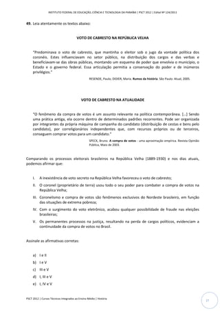 INSTITUTO FEDERAL DE EDUCAÇÃO, CIÊNCIA E TECNOLOGIA DA PARAÍBA | PSCT 2012 | Edital Nº 124/2011


49. Leia atentamente os textos abaixo:


                                        VOTO DE CABRESTO NA REPÚBLICA VELHA


     “Predominava o voto de cabresto, que mantinha o eleitor sob o jugo da vontade política dos
     coronéis. Estes influenciavam no setor público, na distribuição dos cargos e das verbas e
     beneficiavam-se das obras públicas, montando um esquema de poder que envolvia o município, o
     Estado e o governo federal. Essa articulação permitia a conservação do poder e de inúmeros
     privilégios.”
                                                  RESENDE, Paulo; DIDIER, Maria. Rumos da história. São Paulo: Atual, 2005.




                                            VOTO DE CABRESTO NA ATUALIDADE


     “O fenômeno da compra de votos é um assunto relevante na política contemporânea. […] Sendo
     uma prática antiga, ela ocorre dentro de determinados padrões recorrentes. Pode ser organizada
     por integrantes da própria máquina de campanha do candidato (distribuição de cestas e bens pelo
     candidato), por correligionários independentes que, com recursos próprios ou de terceiros,
     conseguem comprar votos para um candidato.”
                                                  SPECK, Bruno. A compra de votos - uma aproximação empírica. Revista Opinião
                                                  Pública, Maio de 2003.



Comparando os processos eleitorais brasileiros na República Velha (1889-1930) e nos dias atuais,
podemos afirmar que:


     I.   A inexistência de voto secreto na República Velha favoreceu o voto de cabresto;
     II. O coronel (proprietário de terra) usou todo o seu poder para combater a compra de votos na
         República Velha;
     III. Coronelismo e compra de votos são fenômenos exclusivos do Nordeste brasileiro, em função
          das situações de extrema pobreza;
     IV. Com o surgimento do voto eletrônico, acabou qualquer possibilidade de fraude nas eleições
         brasileiras;
     V. Os permanentes processos na justiça, resultando na perda de cargos políticos, evidenciam a
        continuidade da compra de votos no Brasil.


Assinale as afirmativas corretas:


     a) I e II
     b) I e V
     c) III e V
     d) I, III e V
     e) I, IV e V


PSCT 2012 | Cursos Técnicos Integrados ao Ensino Médio | História
                                                                                                                                27
 