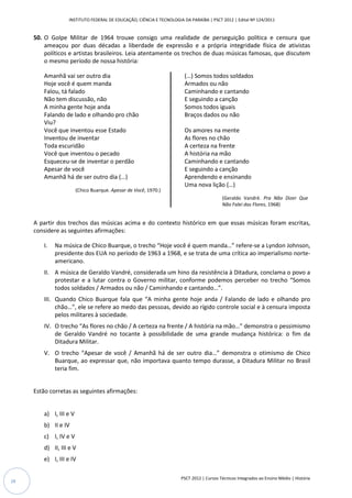 INSTITUTO FEDERAL DE EDUCAÇÃO, CIÊNCIA E TECNOLOGIA DA PARAÍBA | PSCT 2012 | Edital Nº 124/2011


     50. O Golpe Militar de 1964 trouxe consigo uma realidade de perseguição política e censura que
         ameaçou por duas décadas a liberdade de expressão e a própria integridade física de ativistas
         políticos e artistas brasileiros. Leia atentamente os trechos de duas músicas famosas, que discutem
         o mesmo período de nossa história:

        Amanhã vai ser outro dia                                       (…) Somos todos soldados
        Hoje você é quem manda                                         Armados ou não
        Falou, tá falado                                               Caminhando e cantando
        Não tem discussão, não                                         E seguindo a canção
        A minha gente hoje anda                                        Somos todos iguais
        Falando de lado e olhando pro chão                             Braços dados ou não
        Viu?
        Você que inventou esse Estado                                  Os amores na mente
        Inventou de inventar                                           As flores no chão
        Toda escuridão                                                 A certeza na frente
        Você que inventou o pecado                                     A história na mão
        Esqueceu-se de inventar o perdão                               Caminhando e cantando
        Apesar de você                                                 E seguindo a canção
        Amanhã há de ser outro dia (…)                                 Aprendendo e ensinando
                                                                       Uma nova lição (…)
                        (Chico Buarque. Apesar de Você, 1970.)
                                                                                         (Geraldo Vandré. Pra Não Dizer Que
                                                                                         Não Falei das Flores, 1968)


     A partir dos trechos das músicas acima e do contexto histórico em que essas músicas foram escritas,
     considere as seguintes afirmações:

        I.   Na música de Chico Buarque, o trecho “Hoje você é quem manda…” refere-se a Lyndon Johnson,
             presidente dos EUA no período de 1963 a 1968, e se trata de uma crítica ao imperialismo norte-
             americano.
        II. A música de Geraldo Vandré, considerada um hino da resistência à Ditadura, conclama o povo a
            protestar e a lutar contra o Governo militar, conforme podemos perceber no trecho “Somos
            todos soldados / Armados ou não / Caminhando e cantando…”.
        III. Quando Chico Buarque fala que “A minha gente hoje anda / Falando de lado e olhando pro
             chão…”, ele se refere ao medo das pessoas, devido ao rígido controle social e à censura imposta
             pelos militares à sociedade.
        IV. O trecho “As flores no chão / A certeza na frente / A história na mão…” demonstra o pessimismo
            de Geraldo Vandré no tocante à possibilidade de uma grande mudança histórica: o fim da
            Ditadura Militar.
        V. O trecho “Apesar de você / Amanhã há de ser outro dia…” demonstra o otimismo de Chico
           Buarque, ao expressar que, não importava quanto tempo durasse, a Ditadura Militar no Brasil
           teria fim.


     Estão corretas as seguintes afirmações:


        a) I, III e V
        b) II e IV
        c) I, IV e V
        d) II, III e V
        e) I, III e IV

                                                                     PSCT 2012 | Cursos Técnicos Integrados ao Ensino Médio | História
28
 