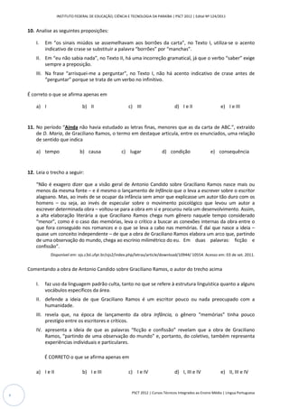 INSTITUTO FEDERAL DE EDUCAÇÃO, CIÊNCIA E TECNOLOGIA DA PARAÍBA | PSCT 2012 | Edital Nº 124/2011


    10. Analise as seguintes proposições:

        I.   Em “os sinais miúdos se assemelhavam aos borrões da carta”, no Texto I, utiliza-se o acento
             indicativo de crase se substituir a palavra “borrões” por “manchas”.
        II. Em “eu não sabia nada”, no Texto II, há uma incorreção gramatical, já que o verbo “saber” exige
            sempre a preposição.
        III. Na frase “arrisquei-me a perguntar”, no Texto I, não há acento indicativo de crase antes de
             “perguntar” porque se trata de um verbo no infinitivo.

    É correto o que se afirma apenas em

        a) I                      b) II                     c) III                     d) I e II                   e) I e III


    11. No período “Ainda não havia estudado as letras finas, menores que as da carta de ABC.”, extraído
        de D. Maria, de Graciliano Ramos, o termo em destaque articula, entre os enunciados, uma relação
        de sentido que indica

        a) tempo                 b) causa               c) lugar                d) condição                  e) consequência


    12. Leia o trecho a seguir:

        “Não é exagero dizer que a visão geral de Antonio Candido sobre Graciliano Ramos nasce mais ou
        menos da mesma fonte – e é mesmo o lançamento de Infância que o leva a escrever sobre o escritor
        alagoano. Mas, ao invés de se ocupar da infância sem amor que explicasse um autor tão duro com os
        homens – ou seja, ao invés de especular sobre o movimento psicológico que levou um autor a
        escrever determinada obra – voltou-se para a obra em si e procurou nela um desenvolvimento. Assim,
        a alta elaboração literária a que Graciliano Ramos chega num gênero naquele tempo considerado
        “menor”, como é o caso das memórias, leva o crítico a buscar as conexões internas da obra entre o
        que fora conseguido nos romances e o que se leva a cabo nas memórias. É daí que nasce a ideia –
        quase um conceito independente – de que a obra de Graciliano Ramos elabora um arco que, partindo
        de uma observação do mundo, chega ao escrínio milimétrico do eu. Em duas palavras: ficção e
        confissão”.
               Disponível em: ojs.c3sl.ufpr.br/ojs2/index.php/letras/article/download/10944/ 10554. Acesso em: 03 de set. 2011.


    Comentando a obra de Antonio Candido sobre Graciliano Ramos, o autor do trecho acima

        I.   faz uso da linguagem padrão culta, tanto no que se refere à estrutura linguística quanto a alguns
             vocábulos específicos da área.
        II. defende a ideia de que Graciliano Ramos é um escritor pouco ou nada preocupado com a
            humanidade.
        III. revela que, na época de lançamento da obra Infância, o gênero “memórias” tinha pouco
             prestígio entre os escritores e críticos.
        IV. apresenta a ideia de que as palavras “ficção e confissão” revelam que a obra de Graciliano
            Ramos, “partindo de uma observação do mundo” e, portanto, do coletivo, também representa
            experiências individuais e particulares.

             É CORRETO o que se afirma apenas em

        a) I e II                 b) I e III                c) I e IV                  d) I, III e IV              e) II, III e IV


                                                              PSCT 2012 | Cursos Técnicos Integrados ao Ensino Médio | Língua Portuguesa
4
 