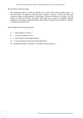 INSTITUTO FEDERAL DE EDUCAÇÃO, CIÊNCIA E TECNOLOGIA DA PARAÍBA | PSCT 2012 | Edital Nº 124/2011


    15. Considere o trecho que segue.

       “Os sentidos esmorecem, o corpo se imobiliza e curva, toda a vida se fixa em alguns pontos – no
       olho que brilha e se apaga, na mão que solta o cigarro e continua a tarefa, nos beiços que
       murmuram palavras imperceptíveis e descontentes. Sentimos desânimo ou irritação, mas isto
       apenas se revela pela tremura dos dedos, pelas rugas que se cavam. Na aparência estamos
       tranquilos, se nos falarem, nada ouviremos ou ignoraremos o sentido do que nos dizem”. (“Manhã”
       In Infância, Graciliano Ramos)


    A partícula SE tem valor de conjunção em


       a) “... pelas rugas que se cavam...”
       b)   “... o corpo se imobiliza e curva...”
       c) “... toda a vida se curva em alguns pontos...”
       d) “... mas isto apenas se revela pela tremura dos dedos...”
       e) “Na aparência estamos tranquilos, se nos falarem, nada ouviremos...”




                                                           PSCT 2012 | Cursos Técnicos Integrados ao Ensino Médio | Língua Portuguesa
6
 