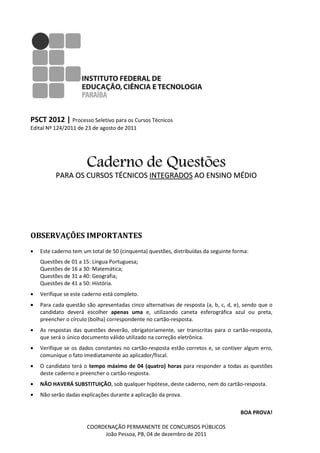 PSCT 2012 | Processo Seletivo para os Cursos Técnicos
Edital Nº 124/2011 de 23 de agosto de 2011




                       Caderno de Questões
          PARA OS CURSOS TÉCNICOS INTEGRADOS AO ENSINO MÉDIO




OBSERVAÇÕES IMPORTANTES
•   Este caderno tem um total de 50 (cinquenta) questões, distribuídas da seguinte forma:
                                 50
    Questões de 01 a 15: Língua Portuguesa
                       :        Portuguesa;
    Questões de 16 a 30: Matemática;
    Questões de 31 a 40: Geografia;
    Questões de 41 a 50: História.
•   Verifique se este caderno está completo.
•   Para cada questão são apresentadas cinco alternativas de resposta (a, b, c, d, e), sendo que o
    candidato deverá escolher apenas uma e, utilizando caneta esferográfica azul ou preta,
    preencher o círculo (bolha) corre
                                correspondente no cartão-resposta.
•   As respostas das questões deverão, obrigatoriamente, ser transcritas para o cartão
                                                                                cartão-resposta,
    que será o único documento válido utilizado na correção eletrônica.
•   Verifique se os dados constantes no cartão
                                        cartão-resposta estão corretos e, se contiver algum erro,
                                                                     s
    comunique o fato imediatamente ao aplicador/fiscal.
•   O candidato terá o tempo máximo de 04 (quatro) horas para responder a todas as questões
    deste caderno e preencher o cartão
                                cartão-resposta.
•   NÃO HAVERÁ SUBSTITUIÇÃO, sob qualquer hipó
                           ,              hipótese, deste caderno, nem do cartão
                                                                           artão-resposta.
•   Não serão dadas explicações durante a aplicação da prova.

                                                                                     BOA PROVA!

                       COORDENAÇÃO PERMANENTE DE CONCURSOS PÚBLICOS
                            João Pessoa, PB, 04 de dezembro de 2011
 