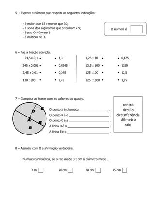 5 – Escreve o número que respeite as seguintes indicações:


     - é maior que 15 e menor que 30;
     - a soma dos algarismos que o formam é 9;                        O número é
     - é par; O número é
     - é múltiplo de 3.




6 – Faz a ligação correcta.
      24,5 x 0,1                1,3                 1,25 x 10                 0,125

     245 x 0,001                0,0245              12,5 x 100                1250

     2,45 x 0,01                0,245               125 : 100                 12,5

     130 : 100                  2,45                125 : 1000                1,25




7 – Completa as frases com as palavras do quadro.

                                                                             centro
                          O ponto A é chamado _________________ .            círculo
                          O ponto B é o ________________________ .       circunferência
                          O ponto C é a ________________________ .          diâmetro
                          A linha D é o _________________________ .            raio
                          A linha E é o _________________________ .




8 – Assinala com X a afirmação verdadeira.


     Numa circunferência, se o raio mede 3,5 dm o diâmetro mede …


            7m                  70 cm               70 dm             35 dm
 