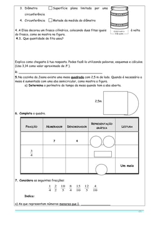 3. Diâmetro Superfície plana limitada por uma
circunferência
4. Circunferência Metade da medida do diâmetro
4. A Elisa decorou um frasco cilíndrico, colocando duas fitas iguais à volta
do frasco, como se mostra na figura.
4.1. Que quantidade de fita usou?
Explica como chegaste à tua resposta. Podes fazê-lo utilizando palavras, esquemas e cálculos.
(Usa 3,14 como valor aproximado de ).
R: _____________________________________________
5.Na cozinha da Joana existe uma mesa quadrada com 2,5 m de lado. Quando é necessário a
mesa é aumentada com uma aba semicircular, como mostra a figura.
a) Determina o perímetro do tampo da mesa quando tem a aba aberta.
2,5m
6. Completa o quadro.
7. Considera as seguintes fracções:
4
1
2
2
5
10
4
8
10
15
5
12
10
4
Indica:
a) As que representam números menores que 1. ________________
- 2 -
FRACÇÃO NNUMERADORUMERADOR DENOMINADOR
REPRESENTAÇÃO
GRÁFICA
LEITURA
7 4
4
3
Um meio
 