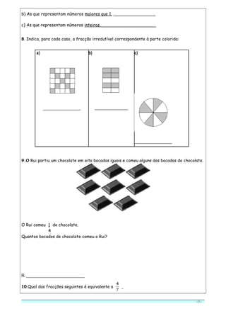 b) As que representam números maiores que 1. ________________
c) As que representam números inteiros._____________________
8. Indica, para cada caso, a fracção irredutível correspondente à parte colorida:
a)
__________________
b)
________________
c)
__________________
9.O Rui partiu um chocolate em oito bocados iguais e comeu alguns dos bocados do chocolate.
O Rui comeu 1 do chocolate.
4
Quantos bocados de chocolate comeu o Rui?
R: ____________________________
10.Qual das fracções seguintes é equivalente a
7
4
- 3 -
 