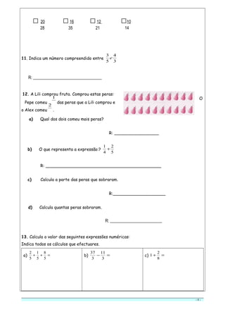 □ 20 □16 □12 □10
28 35 21 14
11. Indica um número compreendido entre
3
4
5
3
e
R: _________________________________
12. A Lili comprou fruta. Comprou estas peras:
O
Pepe comeu 4
1
das peras que a Lili comprou e
o Alex comeu 5
2
.
a) Qual dos dois comeu mais peras?
R: _________________
b) O que representa a expressão:?
5
2
4
1
+
R: ____________________________________________
c) Calcula a parte das peras que sobraram.
R:____________________
d) Calcula quantas peras sobraram.
R: _________________________
13. Calcula o valor das seguintes expressões numéricas:
Indica todos os cálculos que efectuares.
a) =++
5
8
5
1
5
2
b) =−
3
11
3
37
c) =+
8
2
1
- 4 -
 