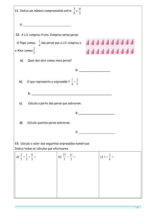 - 4 -
11. Indica um número compreendido entre
3
4
5
3
e
R: _________________________________
12. A Lili comprou fruta. Comprou estas peras:
O Pepe comeu
4
1
das peras que a Lili comprou e
o Alex comeu
5
2
.
a) Qual dos dois comeu mais peras?
R: _________________
b) O que representa a expressão:?
5
2
4
1

R: ____________________________________________
c) Calcula a parte das peras que sobraram.
R:____________________
d) Calcula quantas peras sobraram.
R: _________________________
13. Calcula o valor das seguintes expressões numéricas:
Indica todos os cálculos que efectuares.
a) 
5
8
5
1
5
2
b) 
3
11
3
37
c) 
8
2
1
 