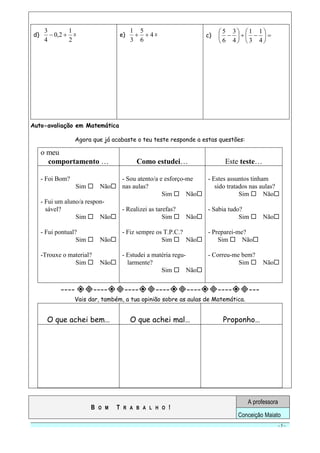 - 5 -
d)
2
1
2,0
4
3
 = e) 4
6
5
3
1
 = c) 












4
1
3
1
4
3
6
5
Auto-avaliação em Matemática
Agora que já acabaste o teu teste responde a estas questões:
o meu
comportamento … Como estudei… Este teste…
- Foi Bom?
Sim  Não
- Fui um aluno/a respon-
sável?
Sim  Não
- Fui pontual?
Sim  Não
-Trouxe o material?
Sim  Não
- Sou atento/a e esforço-me
nas aulas?
Sim  Não
- Realizei as tarefas?
Sim  Não
- Fiz sempre os T.P.C.?
Sim  Não
- Estudei a matéria regu-
larmente?
Sim  Não
- Estes assuntos tinham
sido tratados nas aulas?
Sim  Não
- Sabia tudo?
Sim  Não
- Preparei-me?
Sim  Não
- Correu-me bem?
Sim  Não
---- -----------------------
Vais dar, também, a tua opinião sobre as aulas de Matemática.
O que achei bem… O que achei mal… Proponho…
B O M T R A B A L H O !
A professora
Conceição Maiato
 