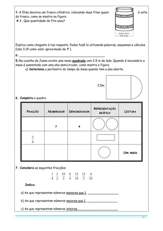 - 2 -
4. A Elisa decorou um frasco cilíndrico, colocando duas fitas iguais à volta
do frasco, como se mostra na figura.
4.1. Que quantidade de fita usou?
Explica como chegaste à tua resposta. Podes fazê-lo utilizando palavras, esquemas e cálculos.
(Usa 3,14 como valor aproximado de ).
R: _____________________________________________
5.Na cozinha da Joana existe uma mesa quadrada com 2,5 m de lado. Quando é necessário a
mesa é aumentada com uma aba semicircular, como mostra a figura.
a) Determina o perímetro do tampo da mesa quando tem a aba aberta.
2,5m
6. Completa o quadro.
7. Considera as seguintes fracções:
4
1
2
2
5
10
4
8
10
15
5
12
10
4
Indica:
a) As que representam números menores que 1. ________________
b) As que representam números maiores que 1. ________________
c) As que representam números inteiros._____________________
FRACÇÃO NNUUMMEERRAADDOORR DENOMINADOR
REPRESENTAÇÃO
GRÁFICA
LEITURA
7 4
4
3
Um meio
 