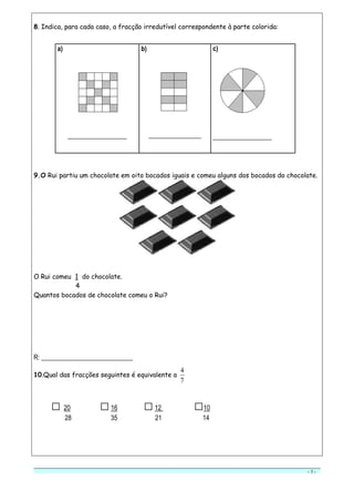 - 3 -
8. Indica, para cada caso, a fracção irredutível correspondente à parte colorida:
a)
__________________
b)
________________
c)
__________________
9.O Rui partiu um chocolate em oito bocados iguais e comeu alguns dos bocados do chocolate.
O Rui comeu 1 do chocolate.
4
Quantos bocados de chocolate comeu o Rui?
R: ____________________________
10.Qual das fracções seguintes é equivalente a
7
4
□ 20 □16 □12 □10
28 35 21 14
 