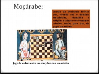 Moçárabe:
                                Cristão da Península Ibérica
                                que, vivendo sob o domínio
                                muçulmano,        mantinha      a
                                religião, a cultura e os costumes
                                cristãos, tendo, para isso, de
                                pagar um tributo




Jogo de xadrez entre um muçulmano e um cristão
 