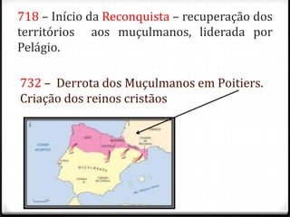 718 – Início da Reconquista – recuperação dos
territórios aos muçulmanos, liderada por
Pelágio.

732 – Derrota dos Muçulmanos em Poitiers.
Criação dos reinos cristãos
 