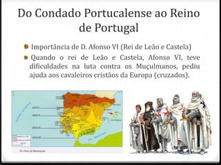 Do Condado Portucalense ao Reino
          de Portugal
  Importância de D. Afonso VI (Rei de Leão e Castela)
  Quando o rei de Leão e Castela, Afonso VI, teve
  dificuldades na luta contra os Muçulmanos, pediu
  ajuda aos cavaleiros cristãos da Europa (cruzados).
 