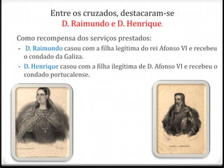 Entre os cruzados, destacaram-se
              D. Raimundo e D. Henrique.
Como recompensa dos serviços prestados:
- D. Raimundo casou com a filha legítima do rei Afonso VI e recebeu
  o condado da Galiza.
- D. Henrique casou com a filha ilegítima de D. Afonso VI e recebeu o
  condado portucalense.
 