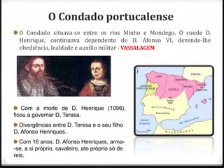 O Condado portucalense
  O Condado situava-se entre os rios Minho e Mondego. O conde D.
  Henrique, continuava dependente de D. Afonso VI, devendo-lhe
  obediência, lealdade e auxílio militar - VASSALAGEM




   Com a morte de D. Henrique (1096),
ficou a governar D. Teresa.
  Divergências entre D. Teresa e o seu filho
D. Afonso Henriques.
  Com 16 anos, D. Afonso Henriques, arma-
-se, a si próprio, cavaleiro, ato próprio só de
reis.
 