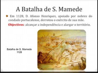 A Batalha de S. Mamede
  Em 1128, D. Afonso Henriques, apoiado por nobres do
 condado portucalense, derrotou o exército de sua mãe.
 Objectivos: alcançar a independência e alargar o território.




Batalha de S. Mamede
         1128
 