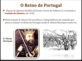 O Reino de Portugal
   Depois de algumas batalhas (Cerneja e Arcos de Valdevez ), é assinado o
  tratado de Zamora, em 1143.

  Neste tratado D. Afonso VII reconhece a independência do condado que
  passa a chamar-se Reino de Portugal, tendo D. Afonso Henriques como rei.




D. Afonso
Henriques
 