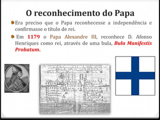 O reconhecimento do Papa
Era preciso que o Papa reconhecesse a independência e
confirmasse o título de rei.
Em 1179 o Papa Alexandre III, reconhece D. Afonso
Henriques como rei, através de uma bula, Bula Manifestis
Probatum.
 