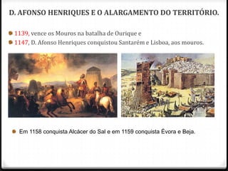 D. AFONSO HENRIQUES E O ALARGAMENTO DO TERRITÓRIO.

 1139, vence os Mouros na batalha de Ourique e
 1147, D. Afonso Henriques conquistou Santarém e Lisboa, aos mouros.




  Em 1158 conquista Alcácer do Sal e em 1159 conquista Évora e Beja.
 