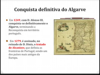 Conquista definitiva do Algarve
Em 1249, com D. Afonso III,
conquista-se definitivamente o
Algarve, terminando a
Reconquista em território
português.

 Em 1279, é assinado, no
reinado de D. Dinis, o tratado
de Alcanizes, que definiu as
fronteiras de Portugal, sendo um
dos países mais antigos da
Europa.
 