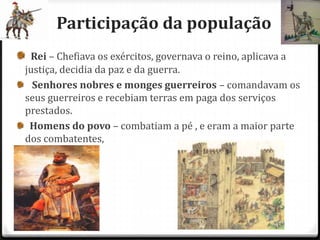 Participação da população
 Rei – Chefiava os exércitos, governava o reino, aplicava a
justiça, decidia da paz e da guerra.
  Senhores nobres e monges guerreiros – comandavam os
seus guerreiros e recebiam terras em paga dos serviços
prestados.
 Homens do povo – combatiam a pé , e eram a maior parte
dos combatentes,
 