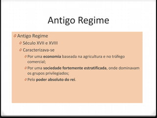 Antigo Regime
0 Antigo Regime
   0 Século XVII e XVIII
   0 Caracterizava-se
     0 Por uma economia baseada na agricultura e no tráfego
       comercial;
     0 Por uma sociedade fortemente estratificada, onde dominavam
       os grupos privilegiados;
     0 Pelo poder absoluto do rei.
 