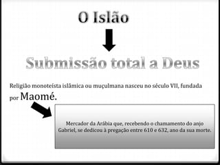 Religião monoteísta islâmica ou muçulmana nasceu no século VII, fundada
por   Maomé.

                    Mercador da Arábia que, recebendo o chamamento do anjo
                 Gabriel, se dedicou à pregação entre 610 e 632, ano da sua morte.
 