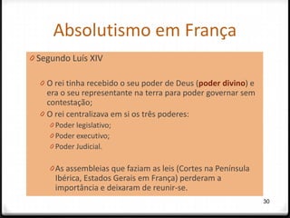 Absolutismo em França
0 Segundo Luís XIV

  0 O rei tinha recebido o seu poder de Deus (poder divino) e
    era o seu representante na terra para poder governar sem
    contestação;
  0 O rei centralizava em si os três poderes:
    0 Poder legislativo;
    0 Poder executivo;
    0 Poder Judicial.

    0 As assembleias que faziam as leis (Cortes na Península
      Ibérica, Estados Gerais em França) perderam a
      importância e deixaram de reunir-se.
                                                                30
 