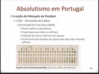 Absolutismo em Portugal
0 A acção do Marquês de Pombal:
   0 1755 – Terramoto de Lisboa
    0 Construção de uma nova cidade:
      0 Planta retilínea e geométrica;
      0 Projeto igual para todos os edifícios;
      0 Proibição de marcas exteriores de riqueza;
      0 Alinhamento das fachadas das igrejas pela altura dos restantes
        edifícios.




                                                                         34
 