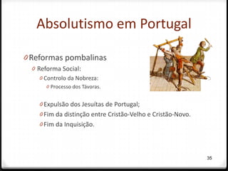 Absolutismo em Portugal

0 Reformas pombalinas
  0 Reforma Social:
     0 Controlo da Nobreza:
       0 Processo dos Távoras.


    0 Expulsão dos Jesuítas de Portugal;
    0 Fim da distinção entre Cristão-Velho e Cristão-Novo.
    0 Fim da Inquisição.




                                                             35
 