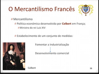 O Mercantilismo Francês
0 Mercantilismo
  0 Política económica desenvolvida por Colbert em França;
     0 Ministro do rei Luís XIV


  0 Estabelecimento de um conjunto de medidas:


                     Fomentar a Industrialização

                     Desenvolvimento comercial



              Colbert                                        36
 