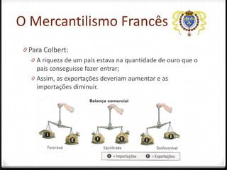 O Mercantilismo Francês
 0 Para Colbert:
    0 A riqueza de um país estava na quantidade de ouro que o
      pais conseguisse fazer entrar;
    0 Assim, as exportações deveriam aumentar e as
      importações diminuir.
 