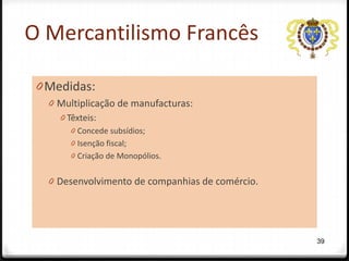 O Mercantilismo Francês

 0 Medidas:
   0 Multiplicação de manufacturas:
     0 Têxteis:
       0 Concede subsídios;
       0 Isenção fiscal;
       0 Criação de Monopólios.


   0 Desenvolvimento de companhias de comércio.




                                                  39
 