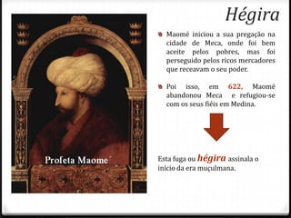 Hégira
  Maomé iniciou a sua pregação na
  cidade de Meca, onde foi bem
  aceite pelos pobres, mas foi
  perseguido pelos ricos mercadores
  que receavam o seu poder.

  Poi isso, em 622, Maomé
  abandonou Meca e refugiou-se
  com os seus fiéis em Medina.




Esta fuga ou hégira assinala o
início da era muçulmana.
 