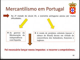 Mercantilismo em Portugal
     Na 2ª metade do século XII, a economia portuguesa passou por muitas
     dificuldades.




   As guerras da             A venda de produtos coloniais (açucar e
    Rfestauração da            tabaco do Brasil) decaiu em virtude da
    independência              concorrência dos holandeses, franceses e
    com Espanha                ingleses.



Foi necessário lançar novos impostos e recorrer a empréstimos.

                                                                     40
 