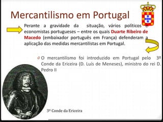 Mercantilismo em Portugal
  Perante a gravidade da       situação, vários políticos e
  economistas portugueses – entre os quais Duarte Ribeiro de
  Macedo (embaixador português em França) defenderam a
  aplicação das medidas mercantilistas em Portugal.

        0 O mercantilismo foi introduzido em Portugal pelo       3º
         Conde da Ericeira (D. Luís de Meneses), ministro do rei D.
         Pedro II




            3º Conde da Ericeira
 