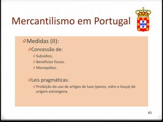Mercantilismo em Portugal
  0 Medidas (II):
    0 Concessão de:
      0 Subsídios;
      0 Benefícios fiscais.
      0 Monopólios.


    0 Leis pragmáticas:
      0 Proibição do uso de artigos de luxo (panos, vidro e louça) de
        origem estrangeira.




                                                                        43
 
