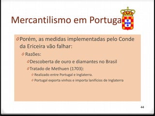 Mercantilismo em Portugal
 0 Porém, as medidas implementadas pelo Conde
   da Ericeira vão falhar:
   0 Razões:
     0 Descoberta de ouro e diamantes no Brasil
     0 Tratado de Methuen (1703):
       0 Realizado entre Portugal e Inglaterra.
       0 Portugal exporta vinhos e importa lanifícios de Inglaterra




                                                                      44
 