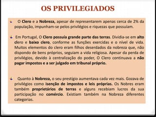 OS PRIVILEGIADOS
 O Clero e a Nobreza, apesar de representarem apenas cerca de 2% da
população, impunham-se pelos privilégios e riquezas que possuíam.

 Em Portugal, O Clero possuía grande parte das terras. Dividia-se em alto
clero e baixo clero, conforme as funções exercidas e o nível de vida.
Muitos elementos do clero eram filhos deserdados da nobreza que, não
dispondo de bens próprios, seguiam a vida religiosa. Apesar da perda de
privilégios, devido à centralização do poder, O Clero continuava a não
pagar impostos e a ser julgado em tribunal próprio.


  Quanto à Nobreza, o seu prestígio aumentava cada vez mais. Gozava de
privilégios como isenção de impostos e leis próprias. Os Nobres eram
também proprietários de terras e alguns recebiam lucros da sua
participação no comércio. Existiam também na Nobreza diferentes
categorias.
 