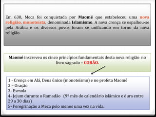 Em 630, Meca foi conquistada por Maomé que estabeleceu uma nova
religião, monoteísta, denominada Islamismo. A nova crença se espalhou-se
pela Arábia e os diversos povos foram se unificando em torno da nova
religião.




 Maomé inscreveu os cinco princípios fundamentais desta nova religião no
                        livro sagrado – CORÃO.



 1 - Crença em Alá, Deus único (monoteísmo) e no profeta Maomé
 2 – Oração
 3- Esmola
 4- Jejum durante o Ramadão (9º mês do calendário islâmico e dura entre
 29 a 30 dias)
 5- Peregrinação a Meca pelo menos uma vez na vida.
 
