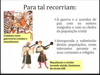 Para tal recorriam:
                             0 À guerra e a acordos de
                               paz com os nobres
                               visigodos e com os chefes
                               da população cristã
Combate entre
guerreiros cristãos e
muçulmanos                   0 Assegurada a submissão
                               destas populações, eram
                               tolerantes perante os
                               seus costumes e religião.

                          Muçulmano e cristão
                          tocando alaúde, iluminura
                          do século XIII
 