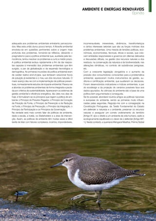 O Instalador Abr’15 www.oinstalador.com 65
Opinião
AMBIENTE E ENERGIAS RENOVÁVEIS
adequada aos problemas ambientais entretanto perceciona-
dos. Mas esta união durou pouco tempo. A filosofia ambiental
envolveu-se em questões pertinentes sobre a origem mais
profunda dos problemas, tornando-se reflexiva, deixando o
pragmatismo para a política ambiental que, auxiliada pela tec-
nociência, tentou resolver os problemas a curto e médio prazo.
A política ambiental evoluiu rapidamente a fim de dar respos-
tas capazes à imensidão dos problemas ambientais que têm
surgido, a par da globalização e da expansão tecnológica e
demográfica. As primeiras incursões da política ambiental eram
de caráter reativo end-of-pipe, que tentavam solucionar focos
de poluição já existentes e o mau uso dos recursos naturais. O
maior avanço deu-se com a implementação de políticas preven-
tivas, nomeadamente estudos de impacte ambiental. Passou-se
a abordar os problemas ambientais de forma integrada e pauta-
da por critérios de sustentabilidade. Apareceram os sistemas de
gestão ambiental e eficiência energética, tão úteis nos dias de
hoje, e formularam-se os princípios que regem a política de am-
biente: o Princípio do Poluidor-Pagador, o Princípio da Correção
da Poluição da Fonte, o Princípio da Prevenção e da Redução
na Fonte, o Princípio da Precaução, o Princípio da Integração, o
Princípio da Participação e os Princípios da Governação.
Na verdade será mais correto falar de políticas de ambiente,
dada a escala, a tutela, os Stakeholders e a área de interven-
ção. Assim, as políticas de ambiente têm muitas vezes a difícil
tarefa de lidar com fatores complexos, incertos, imponderáveis,
incomensuráveis, irreversíveis, dinâmicos, transfronteiriços
e certos interesses setoriais que são as forças motrizes dos
problemas ambientais. Uma mescla de tensões políticas, eco-
nómicas, economicistas, técnicas, éticas e sociais, que colo-
cam entidades responsáveis e governos em dilemas delicados
e discussões difíceis, na gestão dos recursos naturais e dos
resíduos, na conservação da natureza e da biodiversidade, nas
alterações climáticas, no controlo de substâncias perigosas,
etc.
Com a crescente legislação obrigatória e o aumento da
pressão dos consumidores conscientes para a problemática
ambiental, apareceram muitos instrumentos de gestão, au-
ditoria e certificação ambiental, que auxiliaram os decisores.
Foram desenvolvidos indicadores e índices ambientais, a par
do ecodesign e da projeção de cenários possíveis face aos
dados apurados. As ciências do ambiente são a base de uma
política bem argumentada e conseguida.
Se for possível, abordarei noutros artigos as políticas nacionais
e europeias do ambiente, sendo as primeiras muito influen-
ciadas pelas segundas. Regozijo-me com a consagração na
Constituição Portuguesa, da Tarefa Fundamental do Estado
em defender a natureza e o ambiente, preservar os recursos
naturais e assegurar um correto ordenamento do território
[Artigo 9º, e)] e o direito a um ambiente de vida humano, sadio e
ecologicamente equilibrado e o dever de o defender [Artigo 66º,
1.]. Neste contexto, a queniana Wangarai Maathai, Prémio Nobel
 