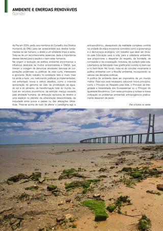 66 O Instalador Abr’15 www.oinstalador.com
Opinião
AMBIENTE E ENERGIAS RENOVÁVEIS
da Paz em 2004, pediu aos membros do Conselho dos Direitos
Humanos da ONU, para ser acrescentado aos direitos funda-
mentais do ser humano, o direito a um ambiente limpo e sadio.
Trata-se de um reconhecimento essencial, dada a importância
desses fatores para a saúde e o bem-estar humanos.
Na origem e evolução da política ambiental encontramos a
influência dedicada de muitos ambientalistas e ONGA, que
tiveram a coragem de denunciar atividades danosas de cor-
porações poderosas ou políticas de vista curta, interesseira
e ignorante. Muito trabalho foi entretanto feito e muito mais
há ainda a fazer, ora melhorando políticas já implementadas,
ora enfrentado novos e velhos desafios, como a indevida
apropriação do genoma da vida; da privatização da água,
do sol e do alimento; da transformação total do mundo na-
tural em recursos económicos; da extinção maciça causada
pela atividade humana; da atribuição exclusiva de direitos a
uma espécie no planeta; da urbanização descontrolada; da
iniquidade entre povos e países ou das alterações climá-
ticas. Trata-se acima de tudo de alterar o paradigma ego e
antropocêntrico, desajustado da realidade complexa contida
na unidade da vida e incorporar conceitos como a governança
e a democracia ecológica. Um trabalho que deve ser inicia-
do pela Educação para a vida, para a cidadania ambiental,
que proporcione o despertar do respeito, da bondade, da
compaixão e da cooperação. Inclusiva, de cuidado pela vida.
Libertadora da felicidade mais gratificante contida no bem-ser
e no bem-fazer. No fundo, trata-se de conciliar novamente a
política ambiental com a filosofia ambiental, Incorporando os
valores nas decisões políticas.
A política de ambiente deve ser inspiradora de um mundo
melhor. Para isso será necessário adicionar novos princípios,
como o Princípio do Respeito pela Vida, o Princípio da Inte-
gridade e Estabilidade dos Ecossistemas ou o Princípio do
Igualdade Biocêntrica. Com estes princípios a nortear a nossa
civilização os problemas ambientais antropogénicos pratica-
mente deixariam de existir.
Paz a todos os seres
 