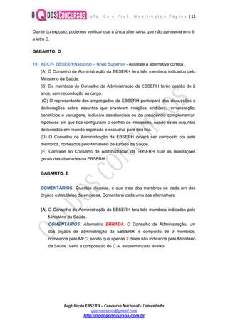 P r o f a . C á e P r o f . W e e l l i n g t o n P á g i n a | 13
Legislação EBSERH – Concurso Nacional - Comentada
qdeconcursos@gmail.com
http://oqdosconcursos.com.br
Diante do exposto, podemos verificar que a única alternativa que não apresenta erro é
a letra D.
GABARITO: D
19) AOCP- EBSERH/Nacional – Nível Superior - Assinale a alternativa correta.
(A) O Conselho de Administração da EBSERH terá três membros indicados pelo
Ministério da Saúde.
(B) Os membros do Conselho de Administração da EBSERH terão gestão de 2
anos, sem recondução ao cargo.
(C) O representante dos empregados da EBSERH participará das discussões e
deliberações sobre assuntos que envolvam relações sindicais, remuneração,
benefícios e vantagens, inclusive assistenciais ou de previdência complementar,
hipóteses em que fica configurado o conflito de interesses, sendo estes assuntos
deliberados em reunião separada e exclusiva para tais fins.
(D) O Conselho de Administração da EBSERH deverá ser composto por sete
membros, nomeados pelo Ministério de Estado da Saúde.
(E) Compete ao Conselho de Administração da EBSERH fixar as orientações
gerais das atividades da EBSERH
GABARITO: E
COMENTÁRIOS: Questão clássica, e que trata dos membros de cada um dos
órgãos estatutários da empresa. Comentarei cada uma das alternativas:
(A) O Conselho de Administração da EBSERH terá três membros indicados pelo
Ministério da Saúde.
COMENTÁRIOS: Alternativa ERRADA. O Conselho de Administração, um
dos órgãos de administração da EBSERH, é composto de 9 membros,
nomeados pelo MEC, sendo que apenas 2 deles são indicados pelo Ministério
da Saúde. Veha a composição do C.A. esquematizada abaixo:
 