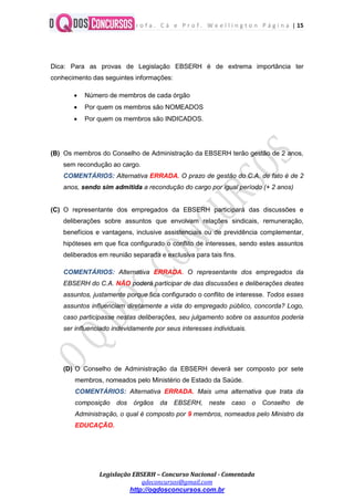 P r o f a . C á e P r o f . W e e l l i n g t o n P á g i n a | 15
Legislação EBSERH – Concurso Nacional - Comentada
qdeconcursos@gmail.com
http://oqdosconcursos.com.br
Dica: Para as provas de Legislação EBSERH é de extrema importância ter
conhecimento das seguintes informações:
 Número de membros de cada órgão
 Por quem os membros são NOMEADOS
 Por quem os membros são INDICADOS.
(B) Os membros do Conselho de Administração da EBSERH terão gestão de 2 anos,
sem recondução ao cargo.
COMENTÁRIOS: Alternativa ERRADA. O prazo de gestão do C.A. de fato é de 2
anos, sendo sim admitida a recondução do cargo por igual período (+ 2 anos)
(C) O representante dos empregados da EBSERH participará das discussões e
deliberações sobre assuntos que envolvam relações sindicais, remuneração,
benefícios e vantagens, inclusive assistenciais ou de previdência complementar,
hipóteses em que fica configurado o conflito de interesses, sendo estes assuntos
deliberados em reunião separada e exclusiva para tais fins.
COMENTÁRIOS: Alternativa ERRADA. O representante dos empregados da
EBSERH do C.A. NÃO poderá participar de das discussões e deliberações destes
assuntos, justamente porque fica configurado o conflito de interesse. Todos esses
assuntos influenciam diretamente a vida do empregado público, concorda? Logo,
caso participasse nestas deliberações, seu julgamento sobre os assuntos poderia
ser influenciado indevidamente por seus interesses individuais.
(D) O Conselho de Administração da EBSERH deverá ser composto por sete
membros, nomeados pelo Ministério de Estado da Saúde.
COMENTÁRIOS: Alternativa ERRADA. Mais uma alternativa que trata da
composição dos órgãos da EBSERH, neste caso o Conselho de
Administração, o qual é composto por 9 membros, nomeados pelo Ministro da
EDUCAÇÃO.
 