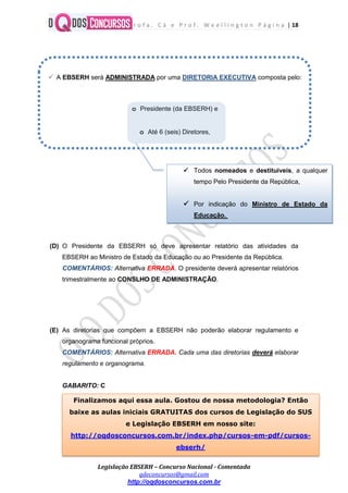 P r o f a . C á e P r o f . W e e l l i n g t o n P á g i n a | 18
Legislação EBSERH – Concurso Nacional - Comentada
qdeconcursos@gmail.com
http://oqdosconcursos.com.br
(D) O Presidente da EBSERH só deve apresentar relatório das atividades da
EBSERH ao Ministro de Estado da Educação ou ao Presidente da República.
COMENTÁRIOS: Alternativa ERRADA. O presidente deverá apresentar relatórios
trimestralmente ao CONSLHO DE ADMINISTRAÇÃO.
(E) As diretorias que compõem a EBSERH não poderão elaborar regulamento e
organograma funcional próprios.
COMENTÁRIOS: Alternativa ERRADA. Cada uma das diretorias deverá elaborar
regulamento e organograma.
GABARITO: C
 A EBSERH será ADMINISTRADA por uma DIRETORIA EXECUTIVA composta pelo:
o Presidente (da EBSERH) e
o Até 6 (seis) Diretores,
 Todos nomeados e destituíveis, a qualquer
tempo Pelo Presidente da República,
 Por indicação do Ministro de Estado da
Educação.
Finalizamos aqui essa aula. Gostou de nossa metodologia? Então
baixe as aulas iniciais GRATUITAS dos cursos de Legislação do SUS
e Legislação EBSERH em nosso site:
http://oqdosconcursos.com.br/index.php/cursos-em-pdf/cursos-
ebserh/
 